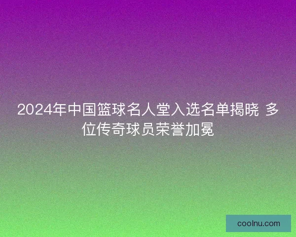 2024年中国篮球名人堂入选名单揭晓 多位传奇球员荣誉加冕