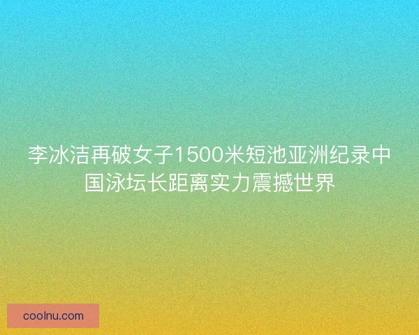 李冰洁再破女子1500米短池亚洲纪录中国泳坛长距离实力震撼世界
