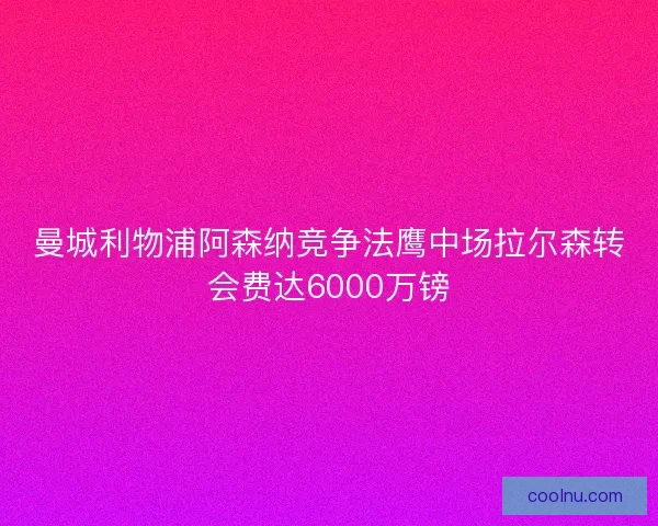 曼城利物浦阿森纳竞争法鹰中场拉尔森转会费达6000万镑